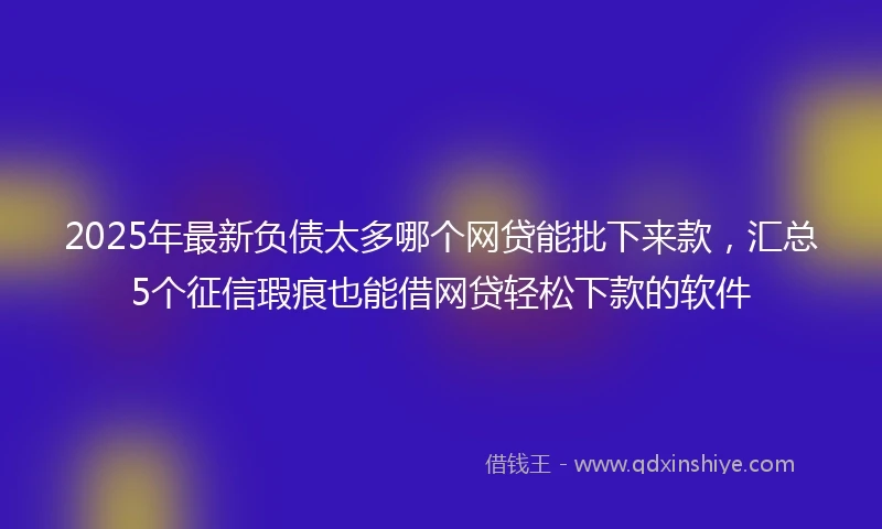 2025年最新负债太多哪个网贷能批下来款，汇总5个征信瑕疵也能借网贷轻松下款的软件