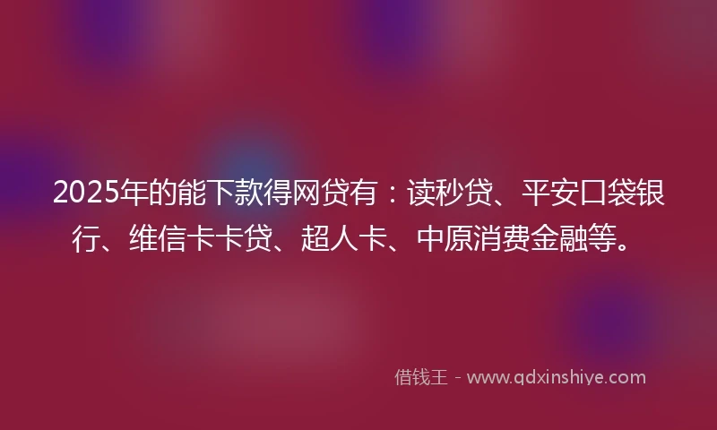 2025年的能下款得网贷有：读秒贷、平安口袋银行、维信卡卡贷、超人卡、中原消费金融等。
