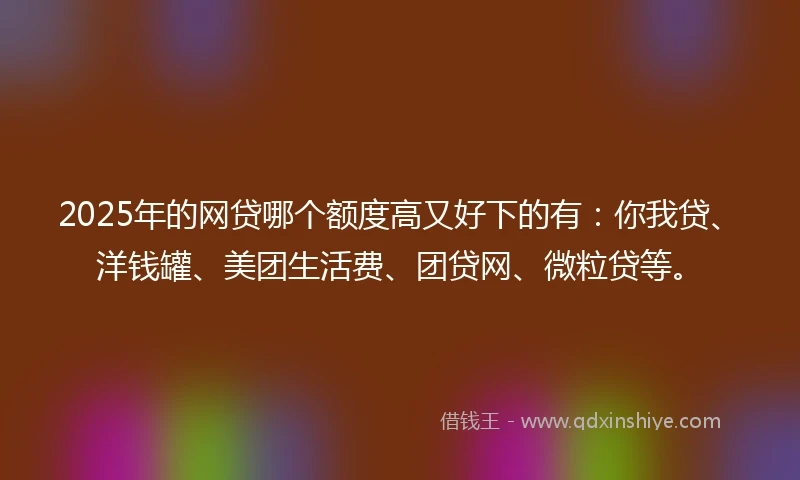 2025年的网贷哪个额度高又好下的有：你我贷、洋钱罐、美团生活费、团贷网、微粒贷等。