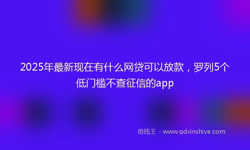 2025年最新现在有什么网贷可以放款，罗列5个低门槛不查征信的app