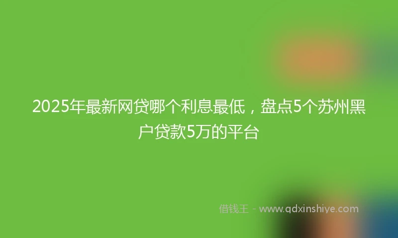 2025年最新网贷哪个利息最低，盘点5个苏州黑户贷款5万的平台