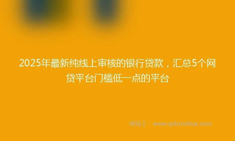 2025年最新纯线上审核的银行贷款，汇总5个网贷平台门槛低一点的平台