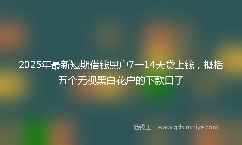 2025年最新短期借钱黑户7一14天贷上钱，概括五个无视黑白花户的下款口子