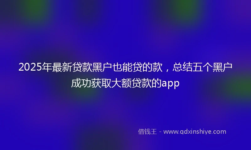 2025年最新贷款黑户也能贷的款，总结五个黑户成功获取大额贷款的app
