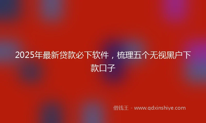 2025年最新贷款必下软件，梳理五个无视黑户下款口子