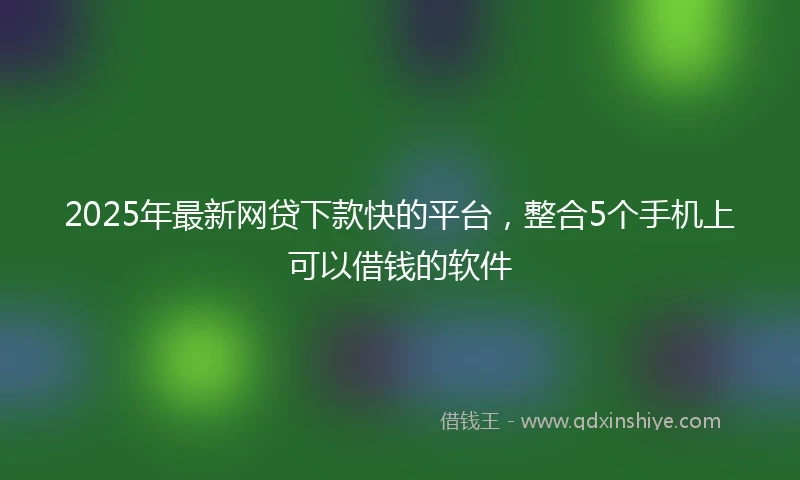 2025年最新网贷下款快的平台，整合5个手机上可以借钱的软件