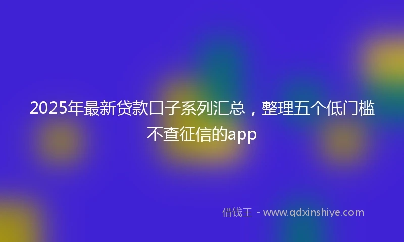 2025年最新贷款口子系列汇总，整理五个低门槛不查征信的app