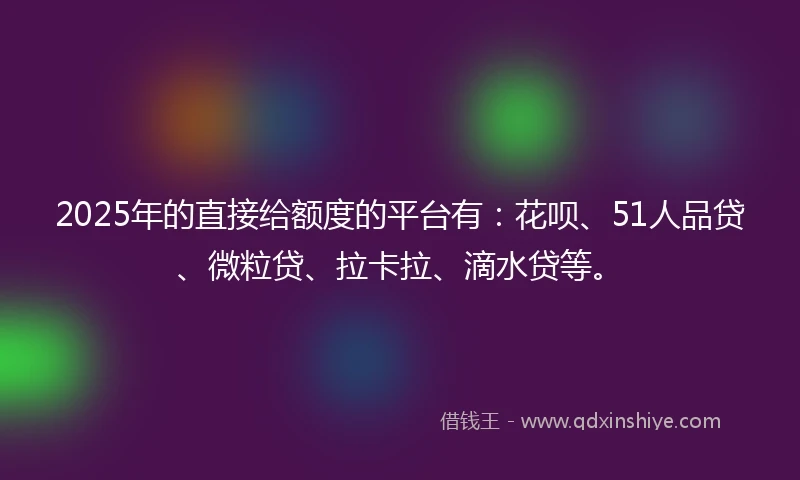 2025年的直接给额度的平台有：花呗、51人品贷、微粒贷、拉卡拉、滴水贷等。
