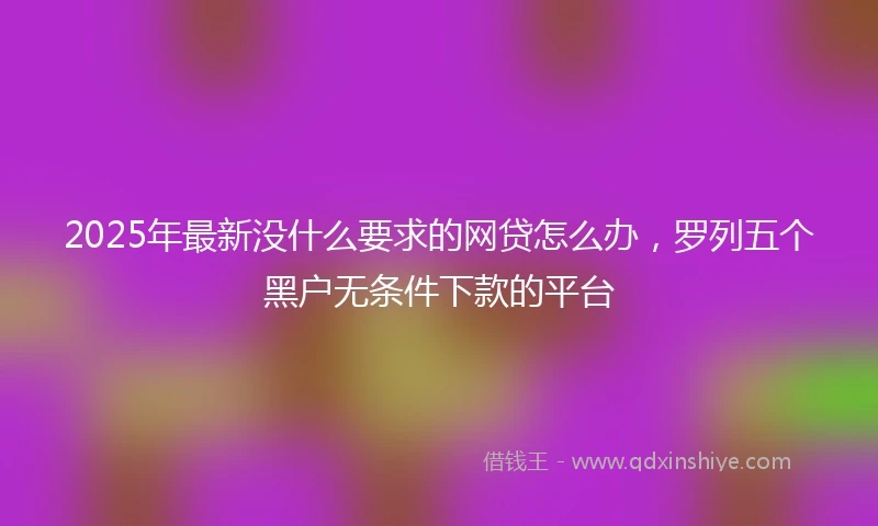 2025年最新没什么要求的网贷怎么办，罗列五个黑户无条件下款的平台
