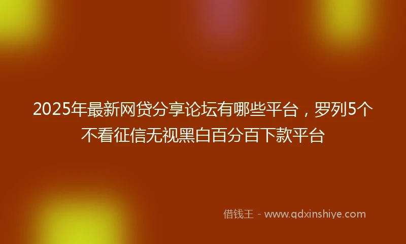 2025年最新网贷分享论坛有哪些平台，罗列5个不看征信无视黑白百分百下款平台