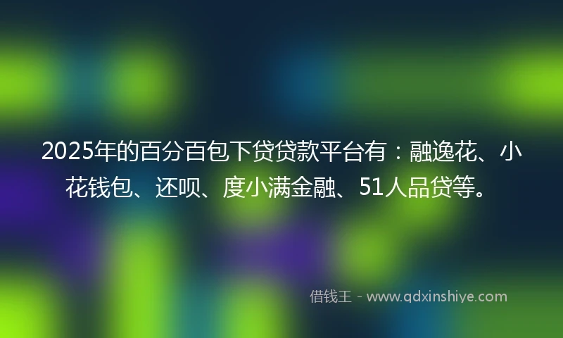 2025年的百分百包下贷贷款平台有：融逸花、小花钱包、还呗、度小满金融、51人品贷等。