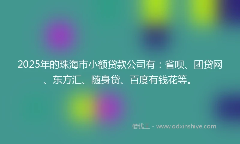 2025年的珠海市小额贷款公司有：省呗、团贷网、东方汇、随身贷、百度有钱花等。