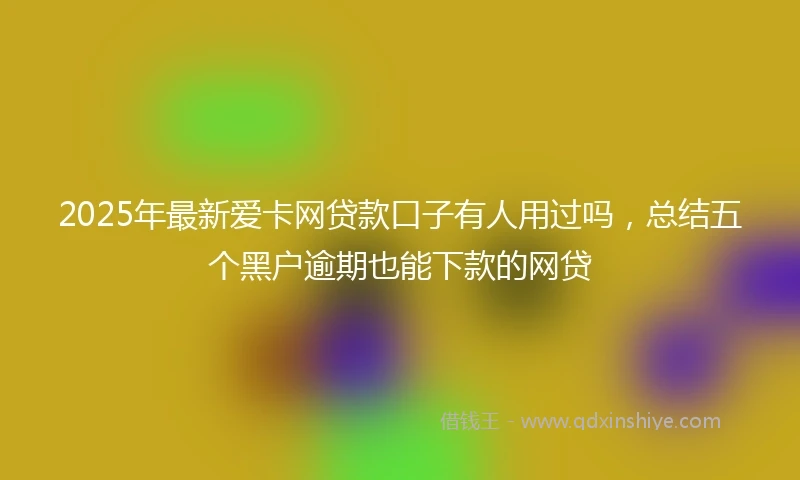 2025年最新爱卡网贷款口子有人用过吗，总结五个黑户逾期也能下款的网贷