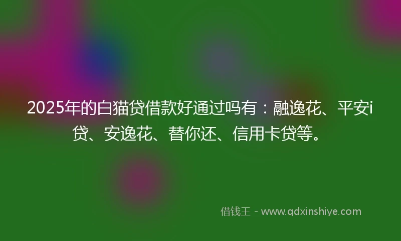 2025年的白猫贷借款好通过吗有：融逸花、平安i贷、安逸花、替你还、信用卡贷等。
