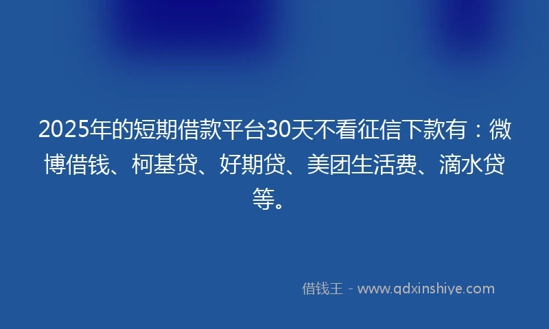 2025年的短期借款平台30天不看征信下款有：微博借钱、柯基贷、好期贷、美团生活费、滴水贷等。