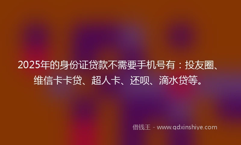 2025年的身份证贷款不需要手机号有：投友圈、维信卡卡贷、超人卡、还呗、滴水贷等。