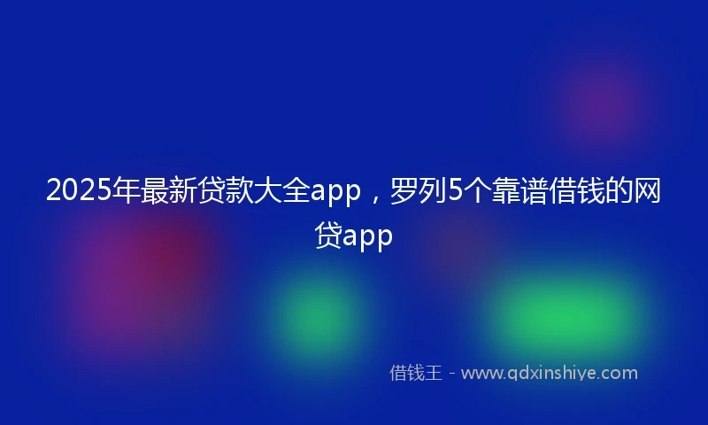 2025年最新贷款大全app，罗列5个靠谱借钱的网贷app