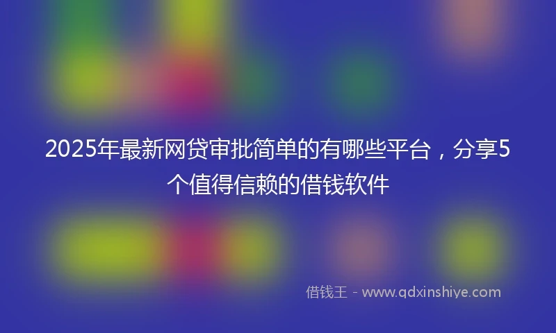 2025年最新网贷审批简单的有哪些平台，分享5个值得信赖的借钱软件