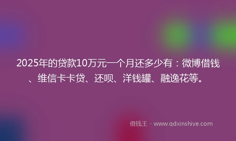 2025年的贷款10万元一个月还多少有：微博借钱、维信卡卡贷、还呗、洋钱罐、融逸花等。