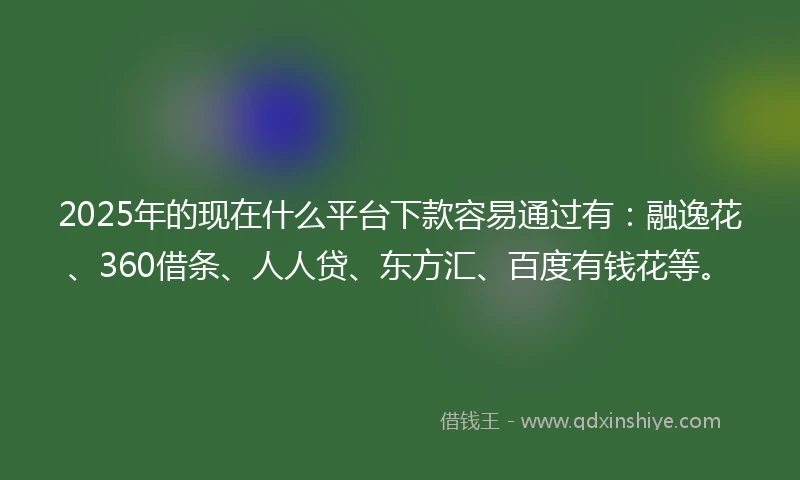 2025年的现在什么平台下款容易通过有：融逸花、360借条、人人贷、东方汇、百度有钱花等。