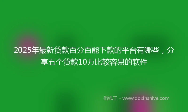 2025年最新贷款百分百能下款的平台有哪些，分享五个贷款10万比较容易的软件
