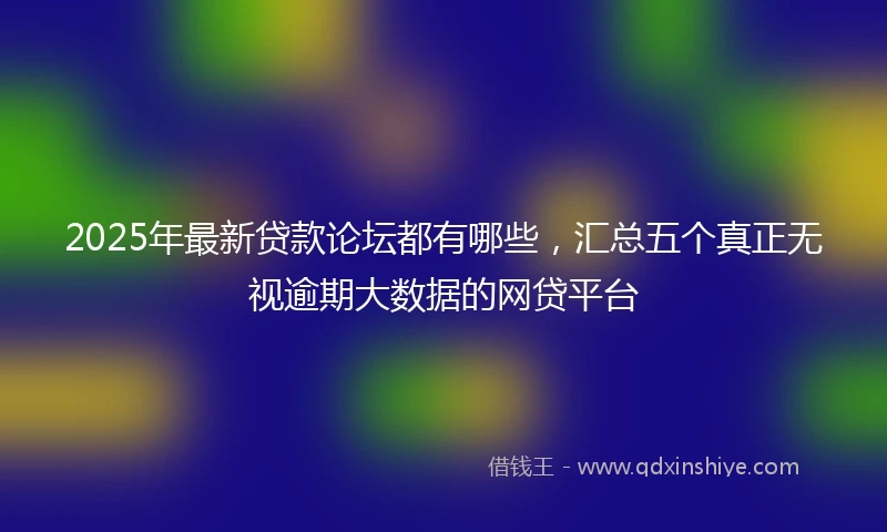 2025年最新贷款论坛都有哪些，汇总五个真正无视逾期大数据的网贷平台