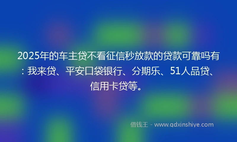 2025年的车主贷不看征信秒放款的贷款可靠吗有：我来贷、平安口袋银行、分期乐、51人品贷、信用卡贷等。