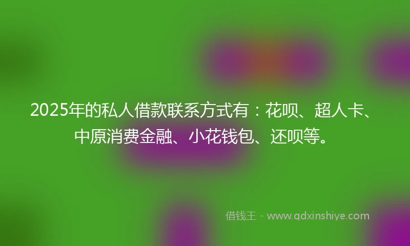 2025年的私人借款联系方式有：花呗、超人卡、中原消费金融、小花钱包、还呗等。