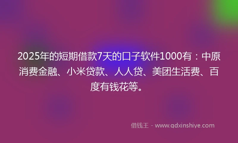 2025年的短期借款7天的口子软件1000有：中原消费金融、小米贷款、人人贷、美团生活费、百度有钱花等。