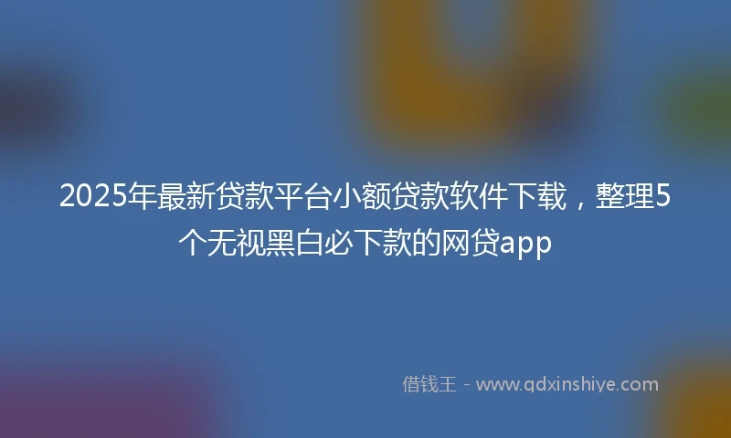 2025年最新贷款平台小额贷款软件下载，整理5个无视黑白必下款的网贷app
