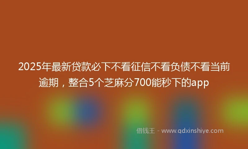 2025年最新贷款必下不看征信不看负债不看当前逾期，整合5个芝麻分700能秒下的app