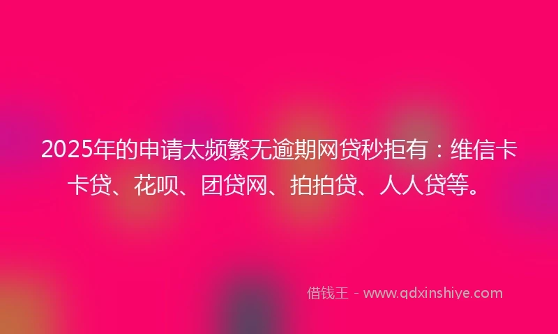 2025年的申请太频繁无逾期网贷秒拒有：维信卡卡贷、花呗、团贷网、拍拍贷、人人贷等。