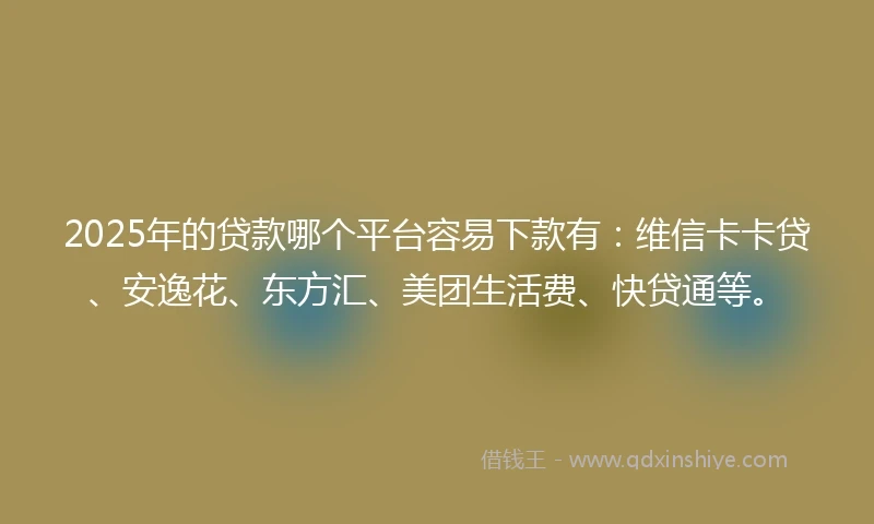 2025年的贷款哪个平台容易下款有：维信卡卡贷、安逸花、东方汇、美团生活费、快贷通等。