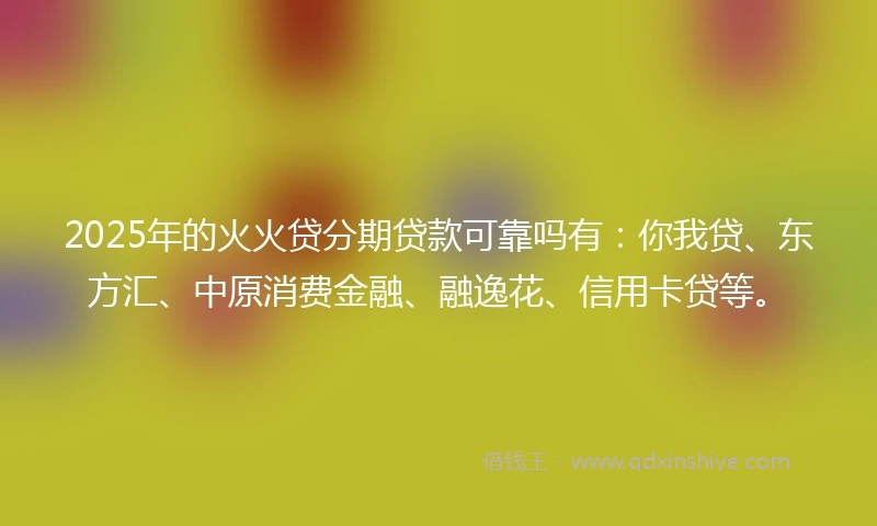 2025年的火火贷分期贷款可靠吗有：你我贷、东方汇、中原消费金融、融逸花、信用卡贷等。
