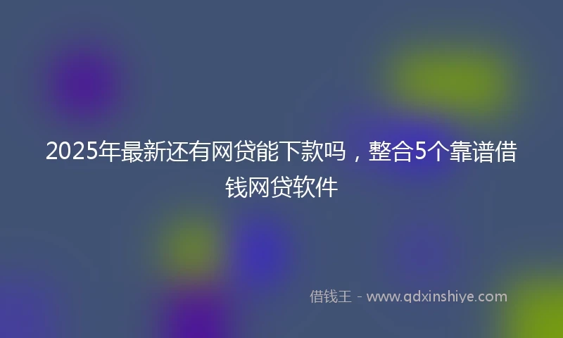2025年最新还有网贷能下款吗，整合5个靠谱借钱网贷软件