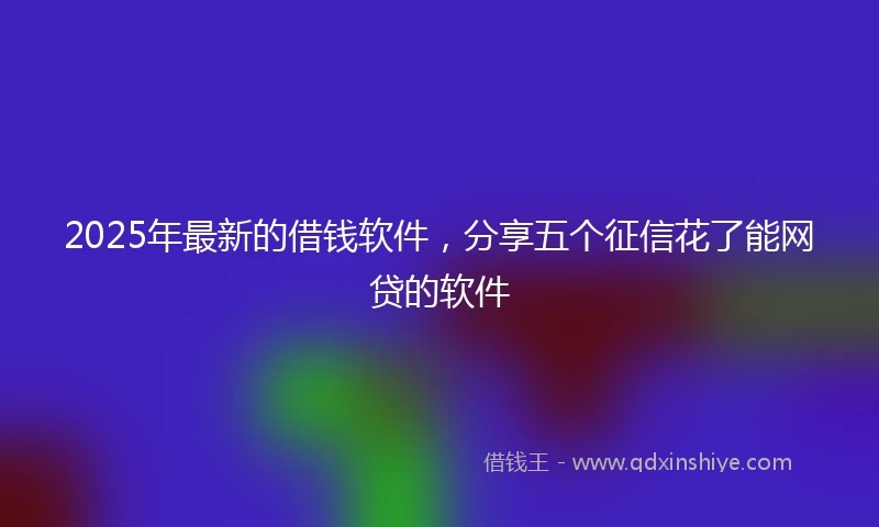 2025年最新的借钱软件，分享五个征信花了能网贷的软件