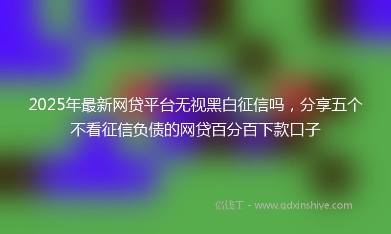 2025年最新网贷平台无视黑白征信吗，分享五个不看征信负债的网贷百分百下款口子