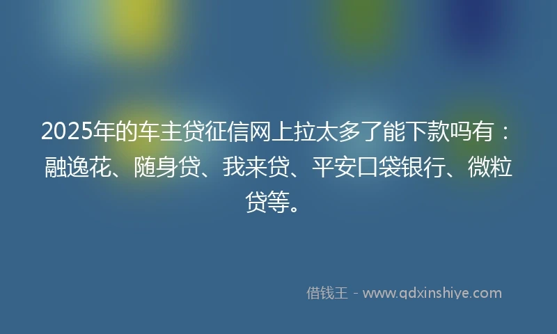 2025年的车主贷征信网上拉太多了能下款吗有：融逸花、随身贷、我来贷、平安口袋银行、微粒贷等。