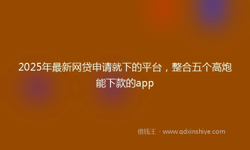 2025年最新网贷申请就下的平台，整合五个高炮能下款的app