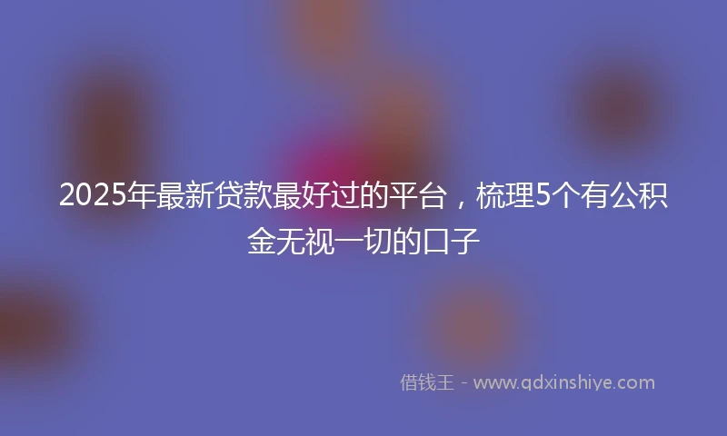 2025年最新贷款最好过的平台,梳理5个有公积金无视一切的口子
