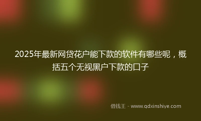 2025年最新网贷花户能下款的软件有哪些呢，概括五个无视黑户下款的口子