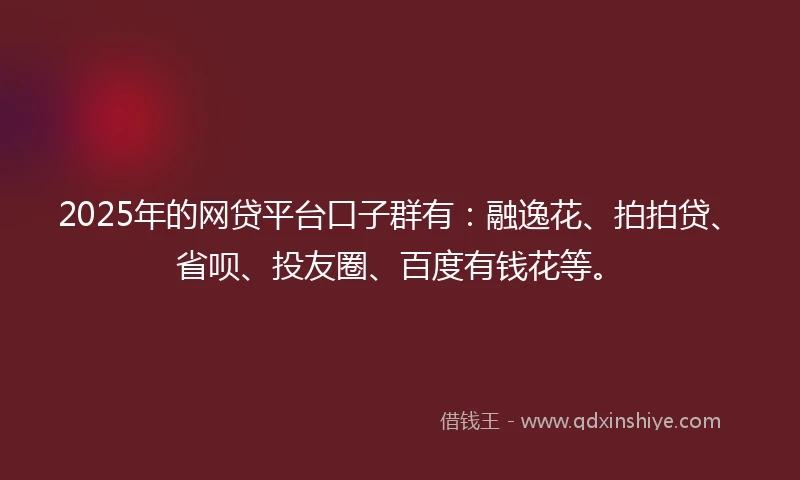 2025年的网贷平台口子群有：融逸花、拍拍贷、省呗、投友圈、百度有钱花等。
