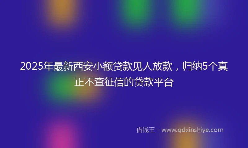 2025年最新西安小额贷款见人放款，归纳5个真正不查征信的贷款平台