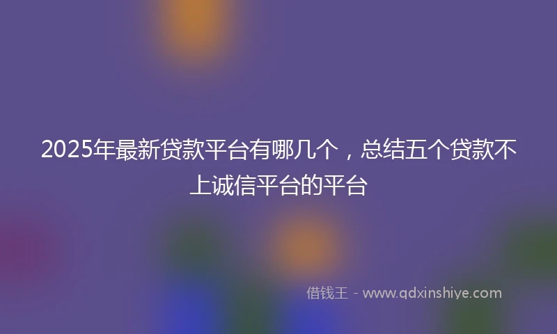 2025年最新贷款平台有哪几个，总结五个贷款不上诚信平台的平台