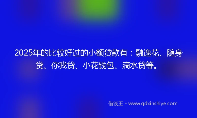 2025年的比较好过的小额贷款有：融逸花、随身贷、你我贷、小花钱包、滴水贷等。
