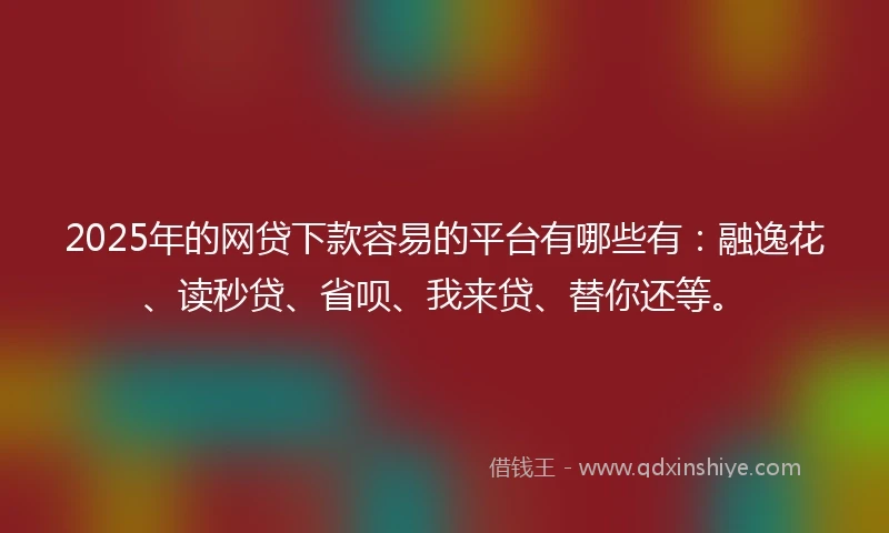 2025年的网贷下款容易的平台有哪些有：融逸花、读秒贷、省呗、我来贷、替你还等。