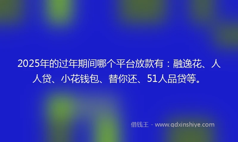 2025年的过年期间哪个平台放款有：融逸花、人人贷、小花钱包、替你还、51人品贷等。