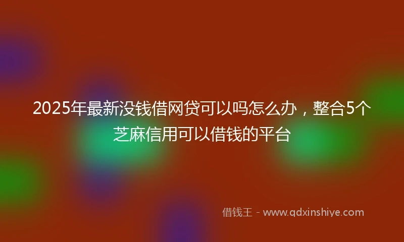 2025年最新没钱借网贷可以吗怎么办，整合5个芝麻信用可以借钱的平台