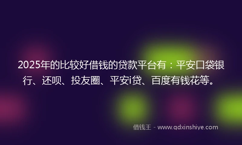 2025年的比较好借钱的贷款平台有：平安口袋银行、还呗、投友圈、平安i贷、百度有钱花等。