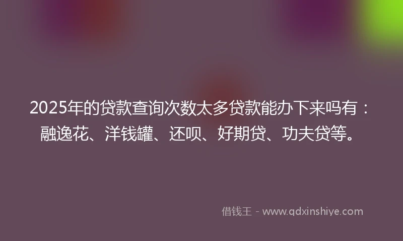 2025年的贷款查询次数太多贷款能办下来吗有：融逸花、洋钱罐、还呗、好期贷、功夫贷等。
